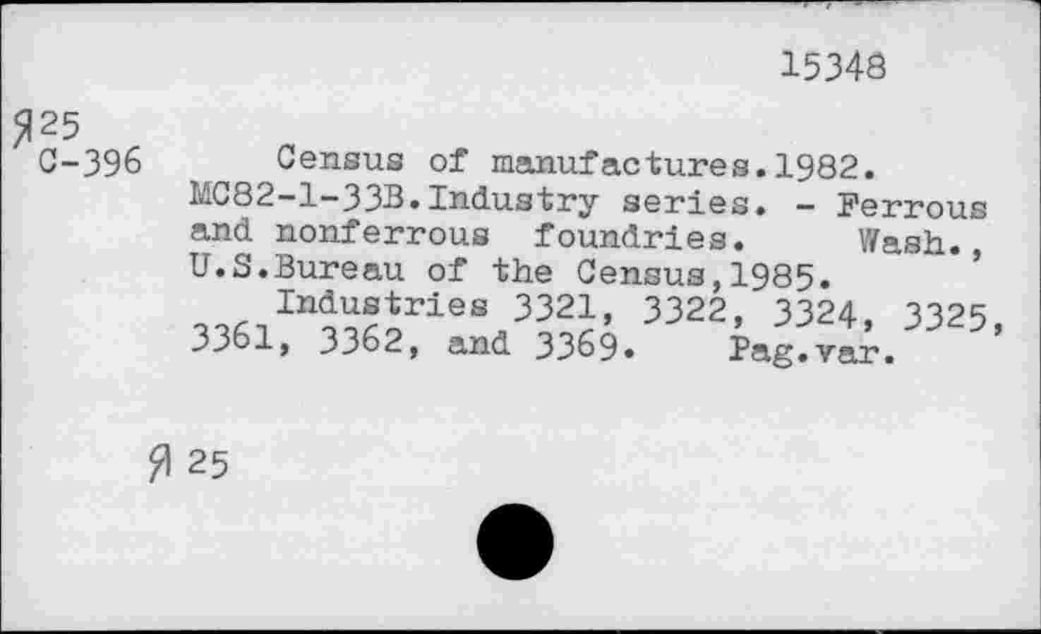 ﻿15343
^25
C-396 Census of manufactures.1982.
MC82-1-33B.Industry series. - Ferrous and nonferrous foundries. Wash., U.S.Bureau of the Census,1985.
Industries 3321, 3322, 3324, 3325
3361, 3362, and 3369. Pag.vak ’
0 25